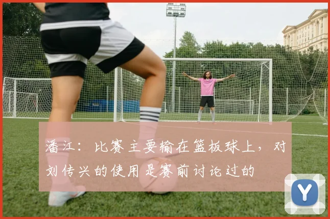 潘江：比赛主要输在篮板球上，对刘传兴的使用是赛前讨论过的